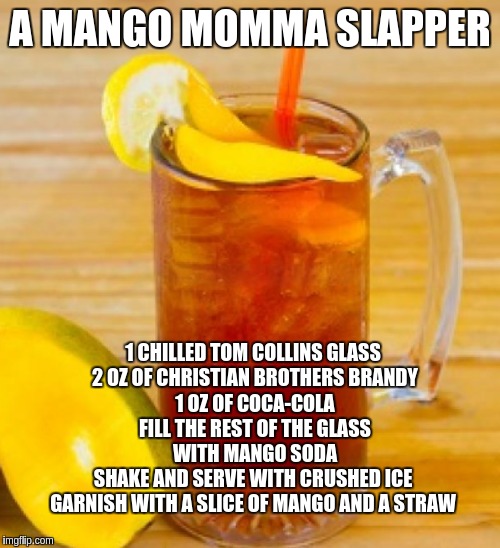 (A MANGO MOMMA SLAPPER) | A MANGO MOMMA SLAPPER; 1 CHILLED TOM COLLINS GLASS  
2 OZ OF CHRISTIAN BROTHERS BRANDY
1 OZ OF COCA-COLA
FILL THE REST OF THE GLASS WITH MANGO SODA
SHAKE AND SERVE WITH CRUSHED ICE 
GARNISH WITH A SLICE OF MANGO AND A STRAW | image tagged in fun stuff,recipe,funny memes | made w/ Imgflip meme maker