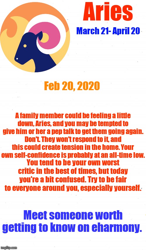 Aries ♈ Horoscope
TODAY
...
Feb 20, 2020 | Aries; March 21- April 20; Feb 20, 2020; A family member could be feeling a little down, Aries, and you may be tempted to give him or her a pep talk to get them going again. Don't. They won't respond to it, and this could create tension in the home. Your own self-confidence is probably at an all-time low. You tend to be your own worst critic in the best of times, but today you're a bit confused. Try to be fair to everyone around you, especially yourself. Meet someone worth getting to know on eharmony. | image tagged in plain white,memes,aries,astrology,zodiac signs,zodiac | made w/ Imgflip meme maker