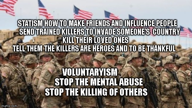 US Military | STATISM HOW TO MAKE FRIENDS AND INFLUENCE PEOPLE 
  SEND TRAINED KILLERS TO INVADE SOMEONE'S  COUNTRY               KILL THEIR LOVED ONES                      TELL THEM THE KILLERS ARE HEROES AND TO BE THANKFUL; VOLUNTARYISM           STOP THE MENTAL ABUSE STOP THE KILLING OF OTHERS | image tagged in us military | made w/ Imgflip meme maker