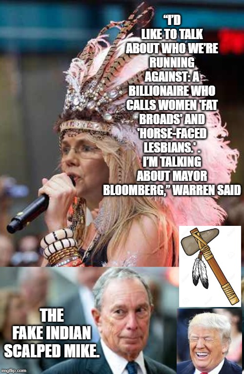 Fake Indian Scalps Bloomberg! | “I’D LIKE TO TALK ABOUT WHO WE’RE RUNNING AGAINST: A BILLIONAIRE WHO CALLS WOMEN 'FAT BROADS' AND 'HORSE-FACED LESBIANS.' . I’M TALKING ABOUT MAYOR BLOOMBERG,” WARREN SAID; THE FAKE INDIAN SCALPED MIKE. | image tagged in elizabeth warren,democrats | made w/ Imgflip meme maker