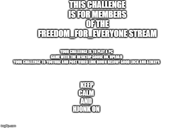 Blank White Template | THIS CHALLENGE IS FOR MEMBERS OF THE FREEDOM_FOR_EVERYONE STREAM; YOUR CHALLENGE IS TO PLAY A PC GAME WITH THE DESKTOP GOOSE ON. UPLOAD YOUR CHALLENGE TO YOUTUBE AND POST VIDEO LINK DOWN BELOW! GOOD LUCK AND ALWAYS; KEEP CALM
AND
HJONK ON | image tagged in blank white template | made w/ Imgflip meme maker