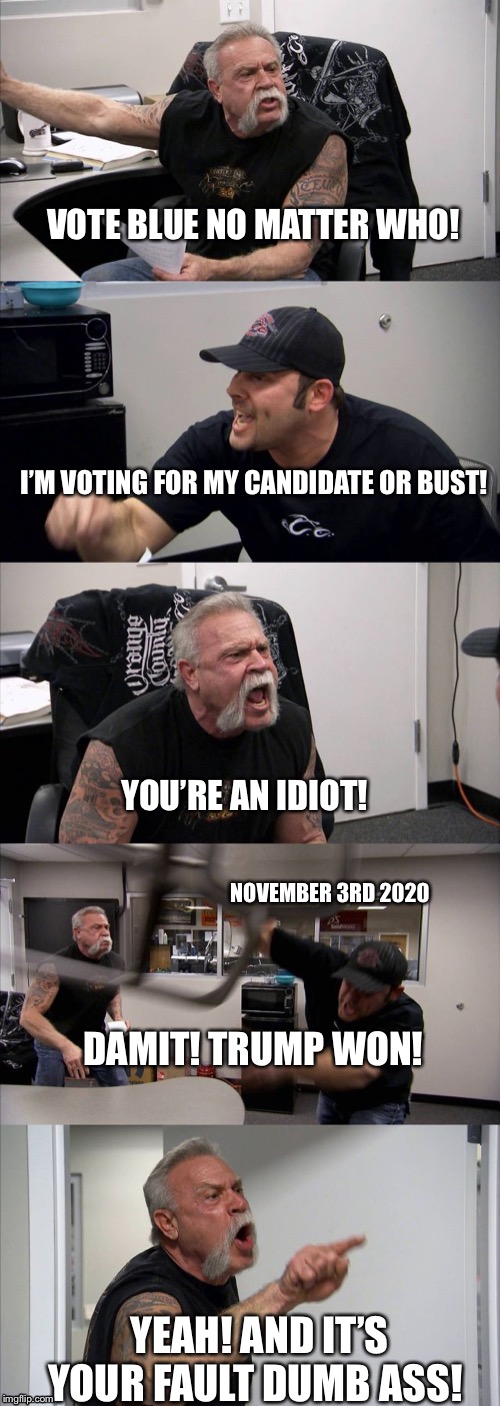 American Chopper Argument | VOTE BLUE NO MATTER WHO! I’M VOTING FOR MY CANDIDATE OR BUST! YOU’RE AN IDIOT! NOVEMBER 3RD 2020; DAMIT! TRUMP WON! YEAH! AND IT’S YOUR FAULT DUMB ASS! | image tagged in american chopper argument,vote blue 2020,vote blue no matter who,vote blue | made w/ Imgflip meme maker