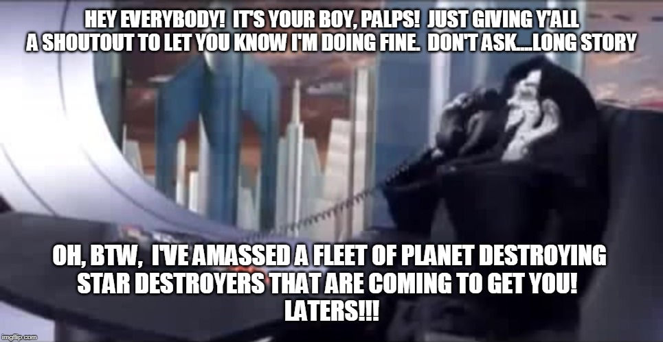 HEY EVERYBODY!  IT'S YOUR BOY, PALPS!  JUST GIVING Y'ALL A SHOUTOUT TO LET YOU KNOW I'M DOING FINE.  DON'T ASK....LONG STORY; OH, BTW,  I'VE AMASSED A FLEET OF PLANET DESTROYING 
STAR DESTROYERS THAT ARE COMING TO GET YOU!  

LATERS!!! | made w/ Imgflip meme maker