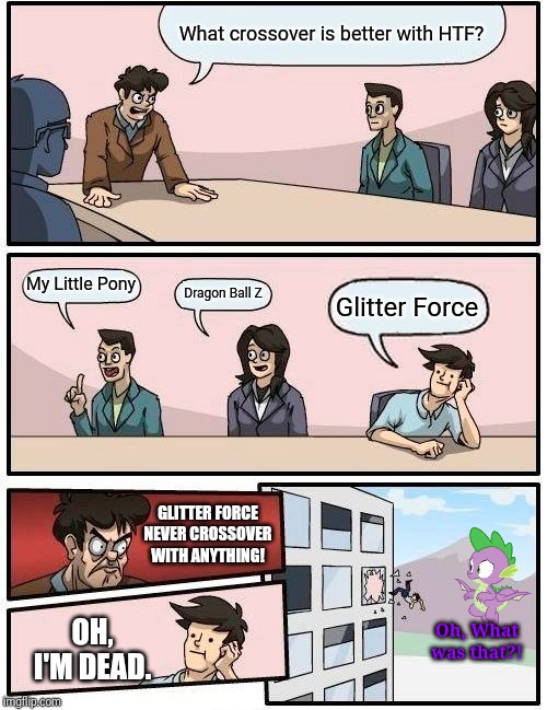 Boardroom Meeting of HTF | What crossover is better with HTF? My Little Pony; Dragon Ball Z; Glitter Force; GLITTER FORCE NEVER CROSSOVER WITH ANYTHING! OH, I'M DEAD. Oh, What was that?! | image tagged in memes,boardroom meeting suggestion,crossover | made w/ Imgflip meme maker