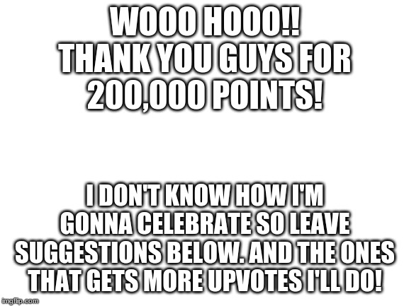 200,000! points! really thank you all! | WOOO HOOO!!
THANK YOU GUYS FOR
200,000 POINTS! I DON'T KNOW HOW I'M GONNA CELEBRATE SO LEAVE SUGGESTIONS BELOW. AND THE ONES THAT GETS MORE UPVOTES I'LL DO! | image tagged in 20000 points,yay,if you are reading this comment gg | made w/ Imgflip meme maker