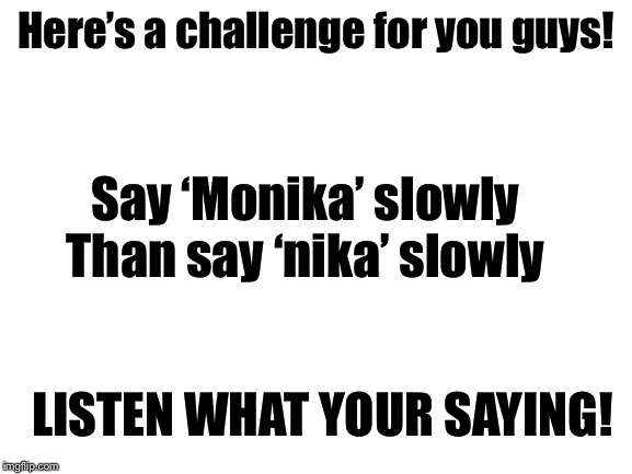 Blank White Template | Here’s a challenge for you guys! Say ‘Monika’ slowly

Than say ‘nika’ slowly; LISTEN WHAT YOUR SAYING! | image tagged in blank white template | made w/ Imgflip meme maker