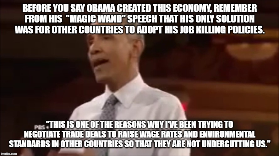 Evidently democrats think everyone is as stupid as they are. | BEFORE YOU SAY OBAMA CREATED THIS ECONOMY, REMEMBER FROM HIS  "MAGIC WAND" SPEECH THAT HIS ONLY SOLUTION WAS FOR OTHER COUNTRIES TO ADOPT HIS JOB KILLING POLICIES. "THIS IS ONE OF THE REASONS WHY I'VE BEEN TRYING TO NEGOTIATE TRADE DEALS TO RAISE WAGE RATES AND ENVIRONMENTAL STANDARDS IN OTHER COUNTRIES SO THAT THEY ARE NOT UNDERCUTTING US." | image tagged in liberal logic,keep america great | made w/ Imgflip meme maker