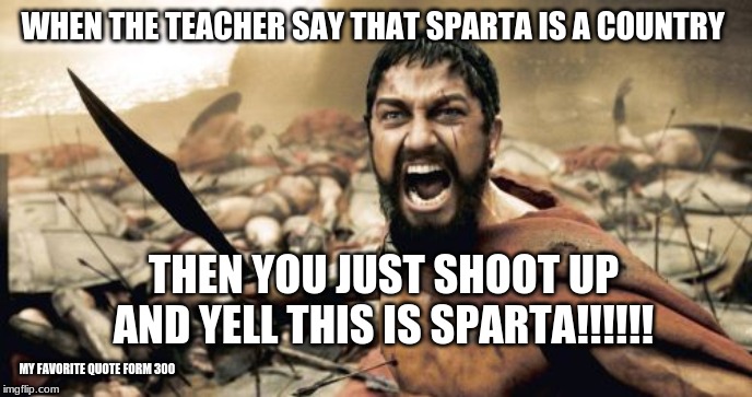 Sparta Leonidas Meme | WHEN THE TEACHER SAY THAT SPARTA IS A COUNTRY; THEN YOU JUST SHOOT UP AND YELL THIS IS SPARTA!!!!!! MY FAVORITE QUOTE FORM 300 | image tagged in memes,sparta leonidas | made w/ Imgflip meme maker