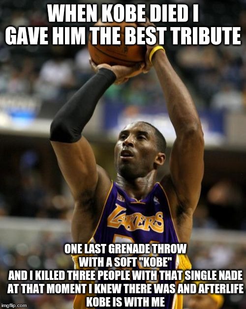 Kobe Meme | WHEN KOBE DIED I GAVE HIM THE BEST TRIBUTE; ONE LAST GRENADE THROW WITH A SOFT "KOBE"
AND I KILLED THREE PEOPLE WITH THAT SINGLE NADE
AT THAT MOMENT I KNEW THERE WAS AND AFTERLIFE
KOBE IS WITH ME | image tagged in memes,kobe | made w/ Imgflip meme maker