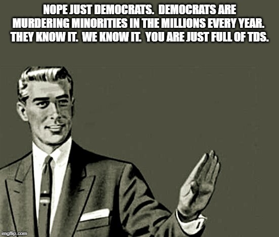 Nope | NOPE JUST DEMOCRATS.  DEMOCRATS ARE MURDERING MINORITIES IN THE MILLIONS EVERY YEAR.  THEY KNOW IT.  WE KNOW IT.  YOU ARE JUST FULL OF TDS. | image tagged in nope | made w/ Imgflip meme maker