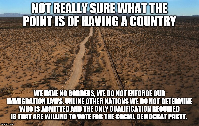yep | NOT REALLY SURE WHAT THE POINT IS OF HAVING A COUNTRY; WE HAVE NO BORDERS, WE DO NOT ENFORCE OUR IMMIGRATION LAWS, UNLIKE OTHER NATIONS WE DO NOT DETERMINE WHO IS ADMITTED AND THE ONLY QUALIFICATION REQUIRED IS THAT ARE WILLING TO VOTE FOR THE SOCIAL DEMOCRAT PARTY. | image tagged in border,border wall,illegal immigration,democrats | made w/ Imgflip meme maker
