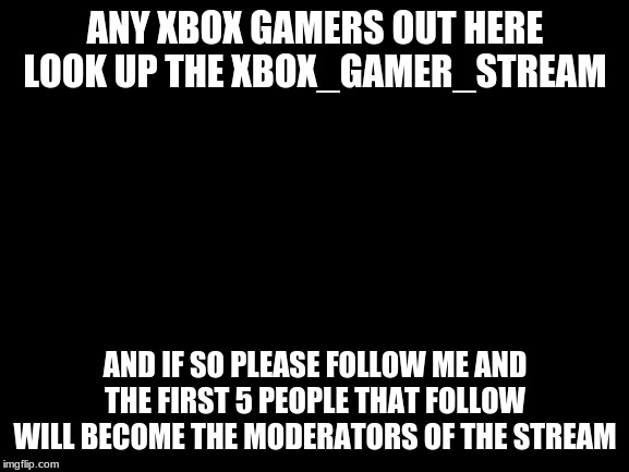 Blank White Template | ANY XBOX GAMERS OUT HERE LOOK UP THE XBOX_GAMER_STREAM; AND IF SO PLEASE FOLLOW ME AND THE FIRST 5 PEOPLE THAT FOLLOW WILL BECOME THE MODERATORS OF THE STREAM | image tagged in blank white template | made w/ Imgflip meme maker