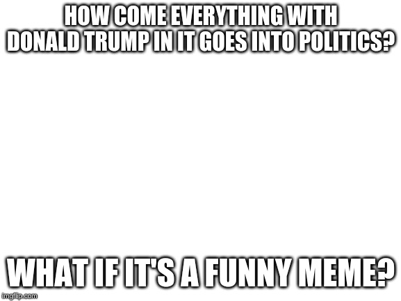 Blank White Template | HOW COME EVERYTHING WITH DONALD TRUMP IN IT GOES INTO POLITICS? WHAT IF IT'S A FUNNY MEME? | image tagged in blank white template | made w/ Imgflip meme maker
