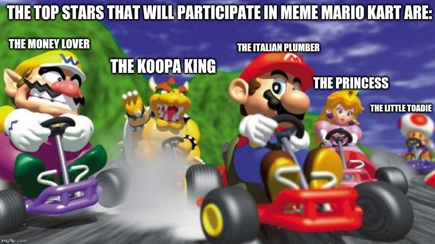 The Top Stars of Mario Kart 64 Meme | THE TOP STARS THAT WILL PARTICIPATE IN MEME MARIO KART ARE:; THE ITALIAN PLUMBER; THE MONEY LOVER; THE KOOPA KING; THE PRINCESS; THE LITTLE TOADIE | image tagged in mario kart 64,funny memes | made w/ Imgflip meme maker