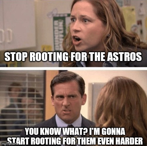 The office start dating her even harder | STOP ROOTING FOR THE ASTROS; YOU KNOW WHAT? I'M GONNA START ROOTING FOR THEM EVEN HARDER | image tagged in the office start dating her even harder | made w/ Imgflip meme maker