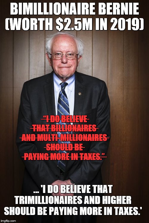 Bernie Sanders standing | BIMILLIONAIRE BERNIE
(WORTH $2.5M IN 2019); ̶“̶I̶ ̶D̶O̶ ̶B̶E̶L̶I̶E̶V̶E̶ ̶T̶H̶A̶T̶ ̶B̶I̶L̶L̶I̶O̶N̶A̶I̶R̶E̶S̶ ̶A̶N̶D̶ ̶M̶U̶L̶T̶I̶-̶M̶I̶L̶L̶I̶O̶N̶A̶I̶R̶E̶S̶ ̶S̶H̶O̶U̶L̶D̶ ̶B̶E̶ ̶P̶A̶Y̶I̶N̶G̶ ̶M̶O̶R̶E̶ ̶I̶N̶ ̶T̶A̶X̶E̶S̶.̶”̶; … 'I DO BELIEVE THAT TRIMILLIONAIRES AND HIGHER SHOULD BE PAYING MORE IN TAXES.' | image tagged in bernie sanders standing | made w/ Imgflip meme maker
