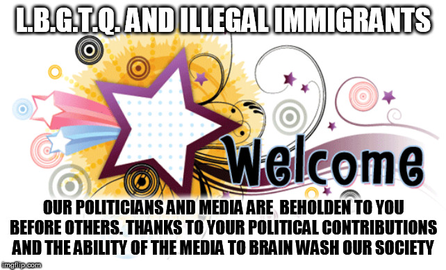 BRAIN WASHED SOCIETY | L.B.G.T.Q. AND ILLEGAL IMMIGRANTS; OUR POLITICIANS AND MEDIA ARE  BEHOLDEN TO YOU BEFORE OTHERS. THANKS TO YOUR POLITICAL CONTRIBUTIONS  AND THE ABILITY OF THE MEDIA TO BRAIN WASH OUR SOCIETY | image tagged in meme,funny,politics,election 2020,imgflip community | made w/ Imgflip meme maker