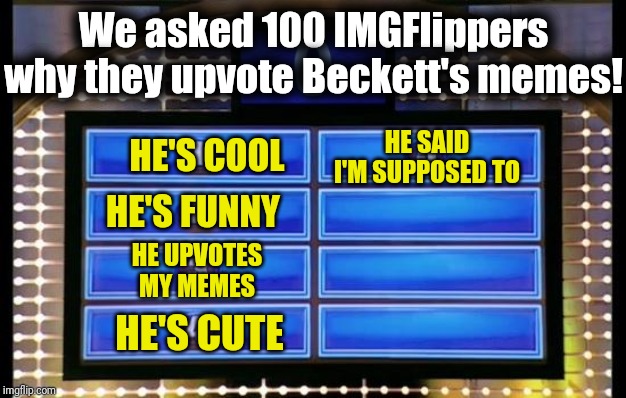 family feud | We asked 100 IMGFlippers why they upvote Beckett's memes! HE SAID I'M SUPPOSED TO; HE'S COOL; HE'S FUNNY; HE UPVOTES MY MEMES; HE'S CUTE | image tagged in family feud | made w/ Imgflip meme maker