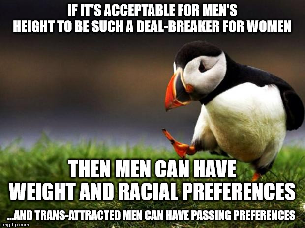 Unpopular Opinion Puffin Meme | IF IT'S ACCEPTABLE FOR MEN'S HEIGHT TO BE SUCH A DEAL-BREAKER FOR WOMEN; THEN MEN CAN HAVE WEIGHT AND RACIAL PREFERENCES; ...AND TRANS-ATTRACTED MEN CAN HAVE PASSING PREFERENCES | image tagged in memes,unpopular opinion puffin | made w/ Imgflip meme maker