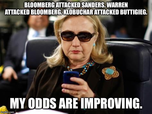 Hillary Clinton Cellphone | BLOOMBERG ATTACKED SANDERS. WARREN ATTACKED BLOOMBERG. KLOBUCHAR ATTACKED BUTTIGIEG. MY ODDS ARE IMPROVING. | image tagged in memes,hillary clinton cellphone | made w/ Imgflip meme maker