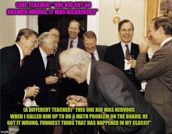 Teachers Laughing | (ONE TEACHER) "ONE KID GOT AN ANSWER WRONG, IT WAS HILARIOUS!!"; (A DIFFERENT TEACHER)" THIS ONE KID WAS NERVOUS WHEN I CALLED HIM UP TO DO A MATH PROBLEM ON THE BOARD, HE GOT IT WRONG. FUNNIEST THING THAT HAS HAPPENED IN MY CLASS!!" | image tagged in teachers laughing | made w/ Imgflip meme maker