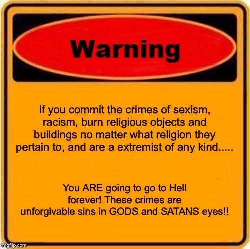 Third and last entry of this...... | If you commit the crimes of sexism, racism, burn religious objects and buildings no matter what religion they pertain to, and are a extremist of any kind..... You ARE going to go to Hell forever! These crimes are unforgivable sins in GODS and SATANS eyes!! | image tagged in memes,warning sign | made w/ Imgflip meme maker