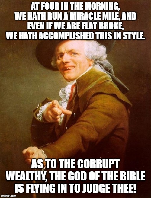 Does anyone understand this? | AT FOUR IN THE MORNING, WE HATH RUN A MIRACLE MILE, AND EVEN IF WE ARE FLAT BROKE, WE HATH ACCOMPLISHED THIS IN STYLE. AS TO THE CORRUPT WEALTHY, THE GOD OF THE BIBLE IS FLYING IN TO JUDGE THEE! | image tagged in memes,joseph ducreux | made w/ Imgflip meme maker