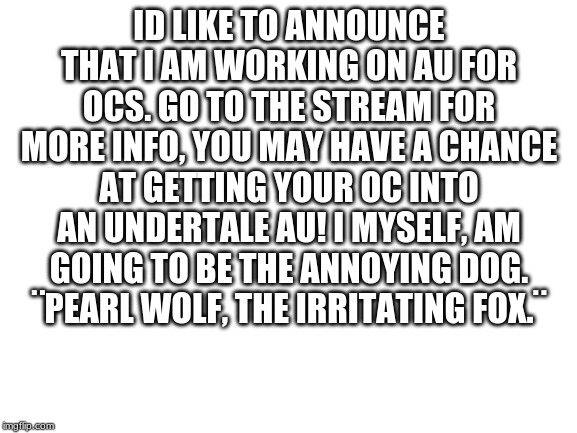Blank White Template | ID LIKE TO ANNOUNCE THAT I AM WORKING ON AU FOR OCS. GO TO THE STREAM FOR MORE INFO, YOU MAY HAVE A CHANCE AT GETTING YOUR OC INTO AN UNDERTALE AU! I MYSELF, AM GOING TO BE THE ANNOYING DOG.
¨PEARL WOLF, THE IRRITATING FOX.¨ | image tagged in blank white template | made w/ Imgflip meme maker