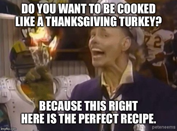 fire marshall Bill | DO YOU WANT TO BE COOKED LIKE A THANKSGIVING TURKEY? BECAUSE THIS RIGHT HERE IS THE PERFECT RECIPE. | image tagged in fire marshall bill | made w/ Imgflip meme maker