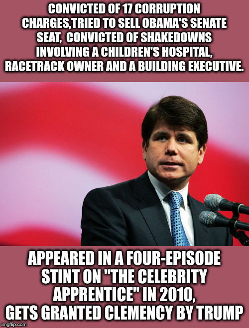 Rod Blagojevich | CONVICTED OF 17 CORRUPTION CHARGES,TRIED TO SELL OBAMA'S SENATE SEAT,  CONVICTED OF SHAKEDOWNS INVOLVING A CHILDREN'S HOSPITAL, RACETRACK OWNER AND A BUILDING EXECUTIVE. APPEARED IN A FOUR-EPISODE STINT ON "THE CELEBRITY APPRENTICE" IN 2010, GETS GRANTED CLEMENCY BY TRUMP | image tagged in rod blagojevich,government corruption,political corruption,donald trump | made w/ Imgflip meme maker