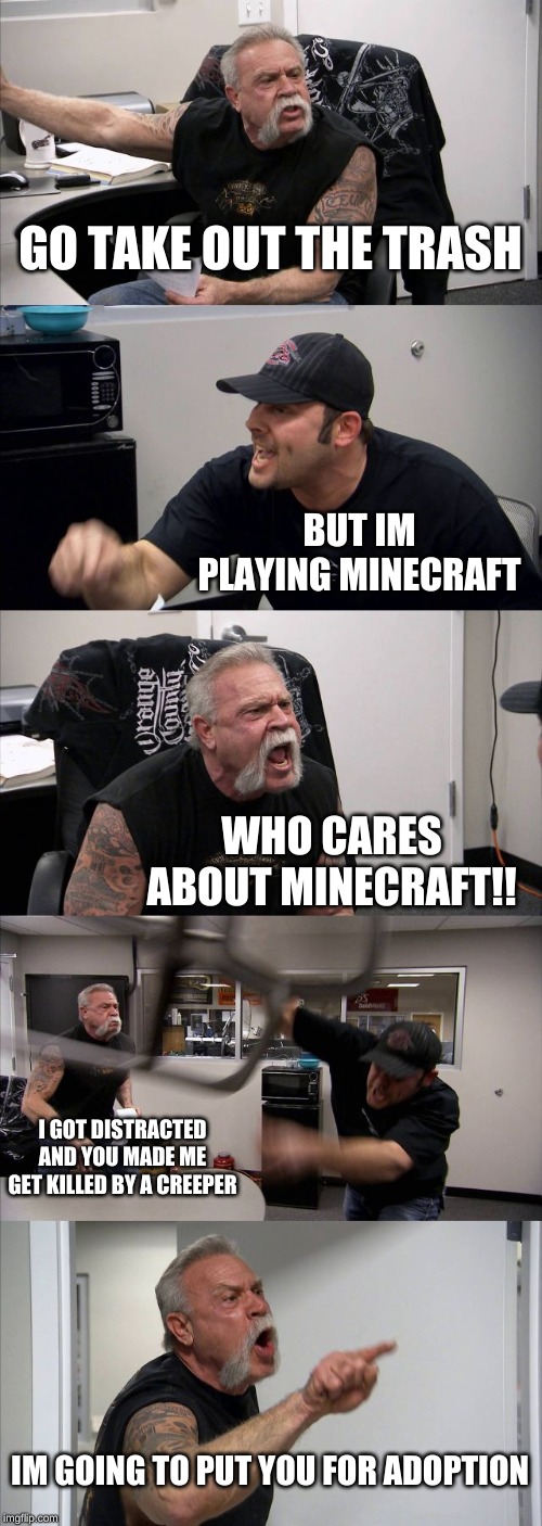 American Chopper Argument Meme | GO TAKE OUT THE TRASH; BUT IM PLAYING MINECRAFT; WHO CARES ABOUT MINECRAFT!! I GOT DISTRACTED AND YOU MADE ME GET KILLED BY A CREEPER; IM GOING TO PUT YOU FOR ADOPTION | image tagged in memes,american chopper argument | made w/ Imgflip meme maker