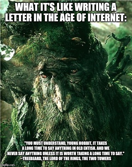 treebeard | WHAT IT'S LIKE WRITING A LETTER IN THE AGE OF INTERNET:; "YOU MUST UNDERSTAND, YOUNG HOBBIT, IT TAKES A LONG TIME TO SAY ANYTHING IN OLD ENTISH. AND WE NEVER SAY ANYTHING UNLESS IT IS WORTH TAKING A LONG TIME TO SAY."
~TREEBEARD, THE LORD OF THE RINGS, THE TWO TOWERS | image tagged in treebeard | made w/ Imgflip meme maker
