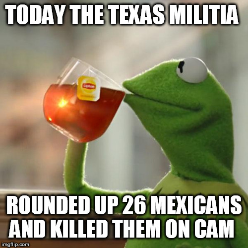 But That's None Of My Business Meme | TODAY THE TEXAS MILITIA; ROUNDED UP 26 MEXICANS AND KILLED THEM ON CAM | image tagged in memes,but thats none of my business,kermit the frog | made w/ Imgflip meme maker