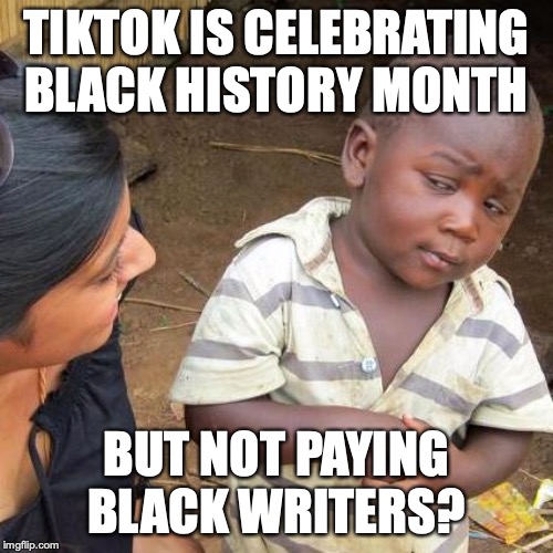 Third World Skeptical Kid Meme |  TIKTOK IS CELEBRATING BLACK HISTORY MONTH; BUT NOT PAYING BLACK WRITERS? | image tagged in memes,third world skeptical kid | made w/ Imgflip meme maker