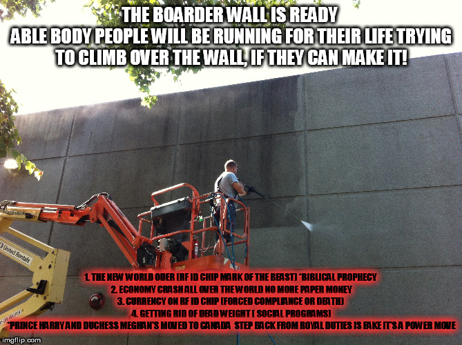 THE BORDER WALL IS READY | THE BOARDER WALL IS READY 
ABLE BODY PEOPLE WILL BE RUNNING FOR THEIR LIFE TRYING TO CLIMB OVER THE WALL, IF THEY CAN MAKE IT! 1. THE NEW WORLD ODER (RF ID CHIP MARK OF THE BEAST) *BIBLICAL PROPHECY 
2. ECONOMY CRASH ALL OVER THE WORLD NO MORE PAPER MONEY
3. CURRENCY ON RF ID CHIP (FORCED COMPLIANCE OR DEATH) 
4. GETTING RID OF DEAD WEIGHT ( SOCIAL PROGRAMS)
*PRINCE HARRY AND DUCHESS MEGHAN'S MOVED TO CANADA  STEP BACK FROM ROYAL DUTIES IS FAKE IT'S A POWER MOVE | image tagged in funnymemes,humor,meme,trump,fool,election 2020 | made w/ Imgflip meme maker