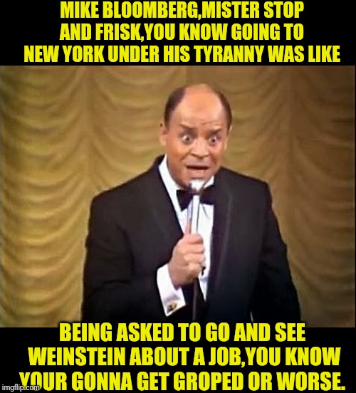 Don Rickles Insult | MIKE BLOOMBERG,MISTER STOP AND FRISK,YOU KNOW GOING TO NEW YORK UNDER HIS TYRANNY WAS LIKE; BEING ASKED TO GO AND SEE  WEINSTEIN ABOUT A JOB,YOU KNOW YOUR GONNA GET GROPED OR WORSE. | image tagged in don rickles insult,harvey weinstein,bloomberg,political meme,election 2020 | made w/ Imgflip meme maker