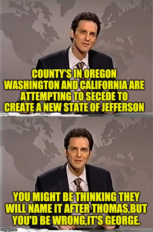 WEEKEND UPDATE WITH NORM | COUNTY'S IN OREGON WASHINGTON AND CALIFORNIA ARE ATTEMPTING TO SECEDE TO CREATE A NEW STATE OF JEFFERSON; YOU MIGHT BE THINKING THEY WILL NAME IT AFTER THOMAS,BUT YOU'D BE WRONG,IT'S GEORGE. | image tagged in weekend update with norm,secession,oregon,california,washington,political meme | made w/ Imgflip meme maker