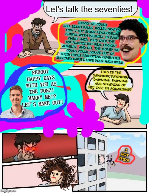 Boardroom Meeting Suggestion | Let's talk the seventies! DISCO! WE COULD SELL DISCO BALLS, ROLLER SKATES, LOW V CUT SHINY PSYCHODELIC SHIRTS WITH PREBUILT IN FAKE CHEST HAIR, PLUS OVER THE TOP PLASTIC BUT REAL LOOKIN' JEWELRY, AND OH, THE MONEY WE COULD COULD SCRAPE OUT OF THEIR HIDES REBOOTING SEVENTIES INSPIRED CARS! I LOVE YOUR HAIR BOSS! REBOOT HAPPY DAYS WITH YOU AS THE FONZ! MARRY ME!? LET'S MAKE OUT! THIS IS THE YAWNING, FAWNING, DAWNING, PAWNING AND SPAWNING OF NIC CAGE IN AQUARIUMS? I GOT THIS! | image tagged in memes,boardroom meeting suggestion | made w/ Imgflip meme maker
