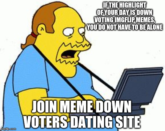 Meme down voters hook up | IF THE HIGHLIGHT OF YOUR DAY IS DOWN VOTING IMGFLIP MEMES, YOU DO NOT HAVE TO BE ALONE; JOIN MEME DOWN VOTERS DATING SITE | image tagged in simpsons comic book guy,crap do i upvote or downvote this meme,confused much,a haters has to hate,yes i am making fun of you,sad | made w/ Imgflip meme maker
