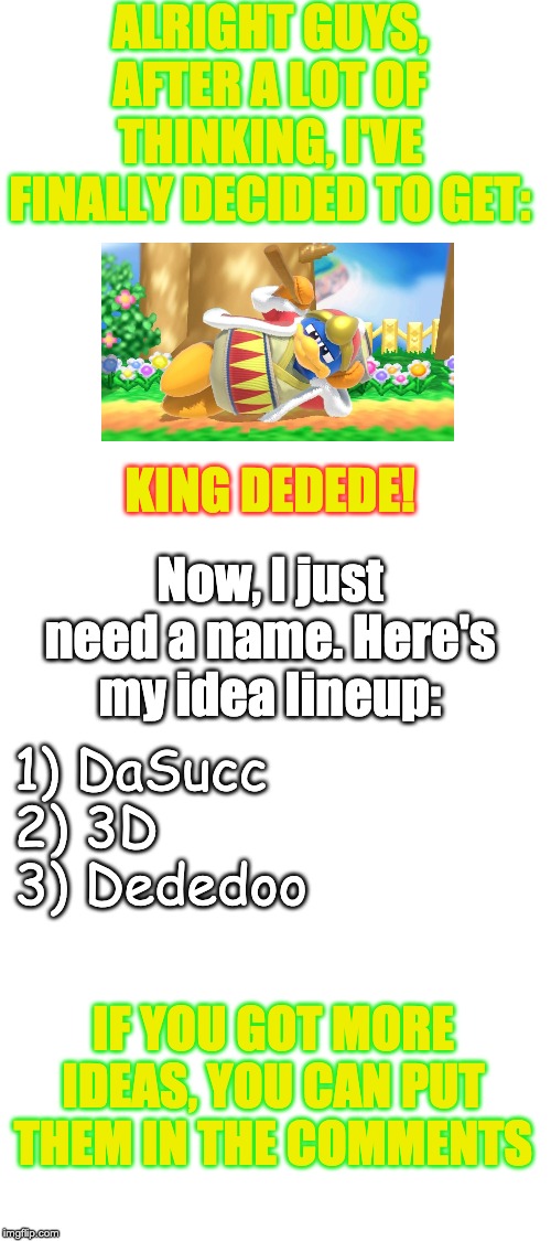 I haven't gotten the amiibo yet, but I will. (Dededoo is a reference to the "Brawl in the Family" character: Kingsonn Dededoo) | ALRIGHT GUYS, AFTER A LOT OF THINKING, I'VE FINALLY DECIDED TO GET:; KING DEDEDE! Now, I just need a name. Here's my idea lineup:; 1) DaSucc
2) 3D
3) Dededoo; IF YOU GOT MORE IDEAS, YOU CAN PUT THEM IN THE COMMENTS | image tagged in blank white template | made w/ Imgflip meme maker
