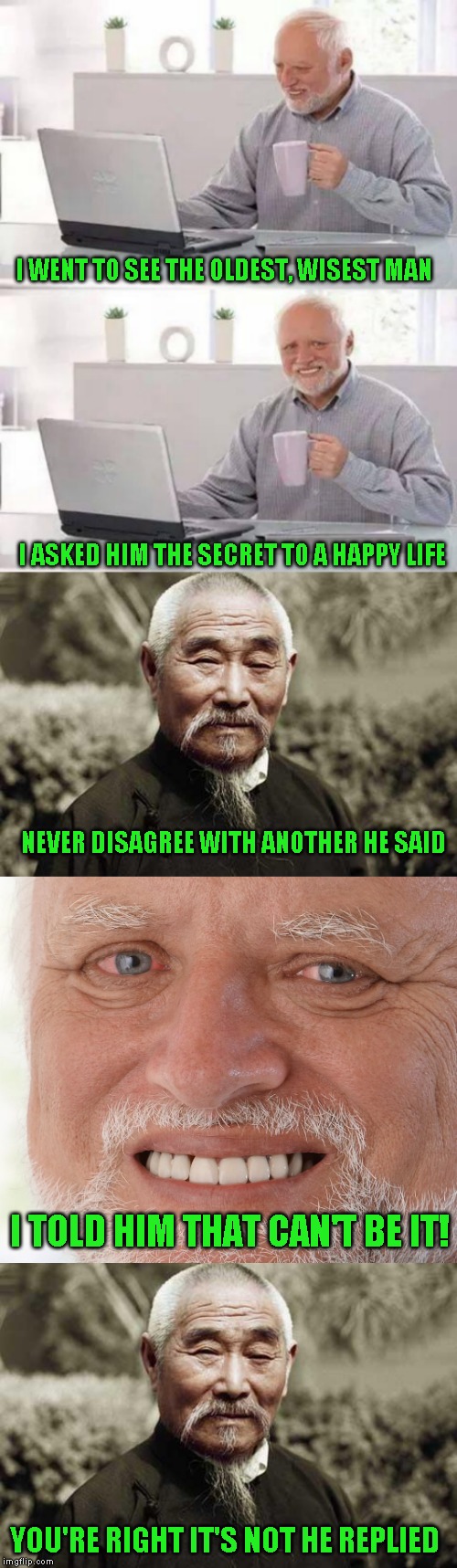 One of my favorite old jokes | I WENT TO SEE THE OLDEST, WISEST MAN; I ASKED HIM THE SECRET TO A HAPPY LIFE; NEVER DISAGREE WITH ANOTHER HE SAID; I TOLD HIM THAT CAN'T BE IT! YOU'RE RIGHT IT'S NOT HE REPLIED | image tagged in wise man,memes,hide the pain harold | made w/ Imgflip meme maker