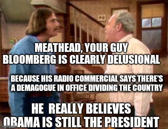 Archie Bunker Mike Meathead | MEATHEAD, YOUR GUY BLOOMBERG IS CLEARLY DELUSIONAL; BECAUSE HIS RADIO COMMERCIAL SAYS THERE'S A DEMAGOGUE IN OFFICE DIVIDING THE COUNTRY; HE  REALLY BELIEVES OBAMA IS STILL THE PRESIDENT | image tagged in archie bunker mike meathead | made w/ Imgflip meme maker
