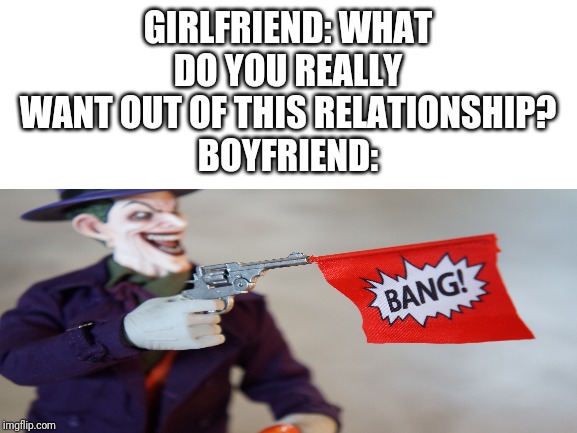 GIRLFRIEND: WHAT DO YOU REALLY WANT OUT OF THIS RELATIONSHIP?
BOYFRIEND: | image tagged in memes,joker | made w/ Imgflip meme maker