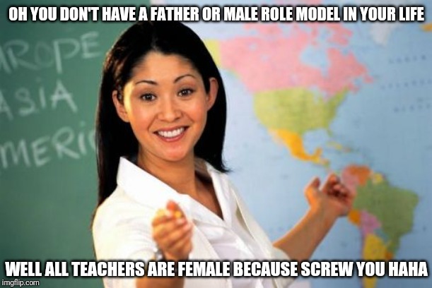 Unhelpful High School Teacher Meme | OH YOU DON'T HAVE A FATHER OR MALE ROLE MODEL IN YOUR LIFE; WELL ALL TEACHERS ARE FEMALE BECAUSE SCREW YOU HAHA | image tagged in memes,unhelpful high school teacher | made w/ Imgflip meme maker