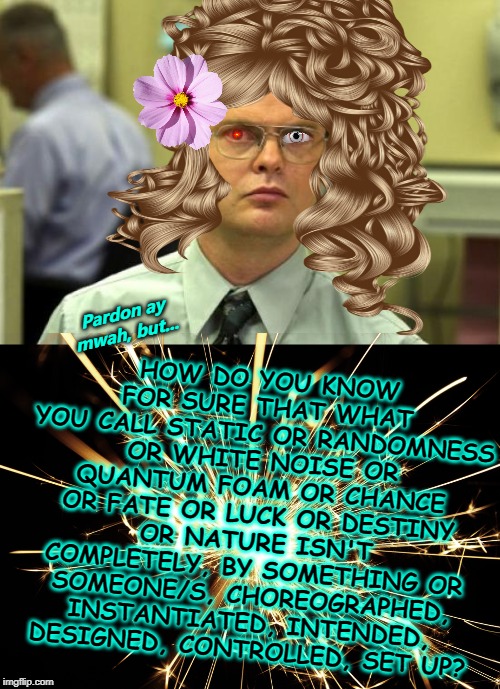 Pardon ay mwah, but... HOW DO YOU KNOW FOR SURE THAT WHAT YOU CALL STATIC OR RANDOMNESS OR WHITE NOISE OR QUANTUM FOAM OR CHANCE OR FATE OR LUCK OR DESTINY OR NATURE ISN'T COMPLETELY, BY SOMETHING OR SOMEONE/S, CHOREOGRAPHED, INSTANTIATED, INTENDED, DESIGNED, CONTROLLED, SET UP? | image tagged in memes,dwight schrute | made w/ Imgflip meme maker