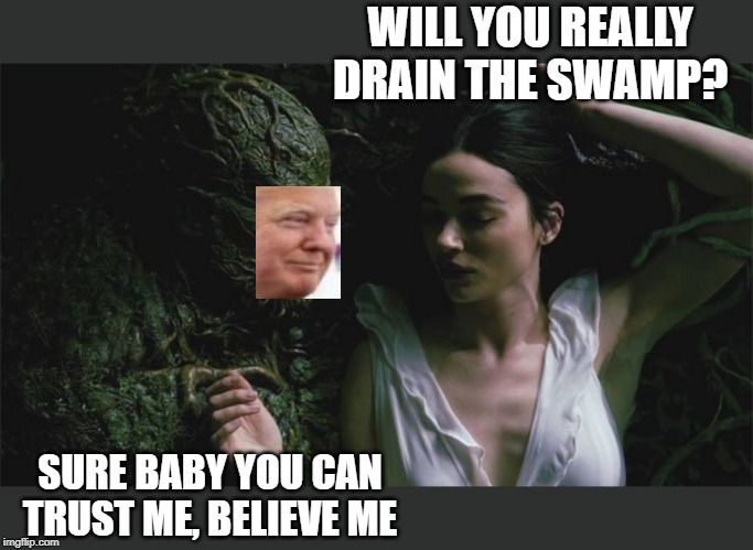 Swamp thing drumpf | WILL YOU REALLY DRAIN THE SWAMP? SURE BABY YOU CAN TRUST ME, BELIEVE ME | image tagged in memes,drain the swamp,politics,corruption,maga,impeach trump | made w/ Imgflip meme maker