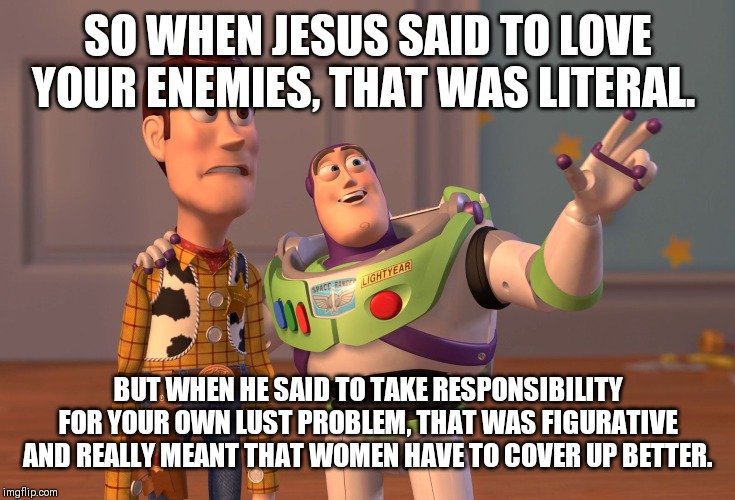 X, X Everywhere | SO WHEN JESUS SAID TO LOVE YOUR ENEMIES, THAT WAS LITERAL. BUT WHEN HE SAID TO TAKE RESPONSIBILITY FOR YOUR OWN LUST PROBLEM, THAT WAS FIGURATIVE AND REALLY MEANT THAT WOMEN HAVE TO COVER UP BETTER. | image tagged in memes,x x everywhere | made w/ Imgflip meme maker