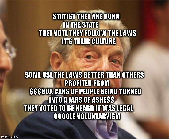 George sorts paid protests | STATIST THEY ARE BORN IN THE STATE         
  THEY VOTE THEY FOLLOW THE LAWS         IT'S THEIR CULTURE; SOME USE THE LAWS BETTER THAN OTHERS 
   PROFITED FROM $$$BOX CARS OF PEOPLE BEING TURNED INTO A JARS OF ASHE$$       THEY VOTED TO BE HEARD IT WAS LEGAL           
     GOOGLE VOLUNTARYISM | image tagged in george sorts paid protests | made w/ Imgflip meme maker