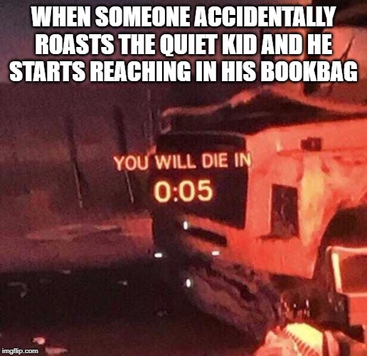You will die in 0:05 | WHEN SOMEONE ACCIDENTALLY ROASTS THE QUIET KID AND HE STARTS REACHING IN HIS BOOKBAG | image tagged in you will die in 005 | made w/ Imgflip meme maker
