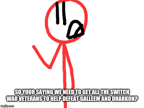 Blank White Template | SO YOUR SAYING WE NEED TO GET ALL THE SWITCH WAR VETERANS TO HELP DEFEAT GALLEEM AND DHARKON? | image tagged in blank white template | made w/ Imgflip meme maker